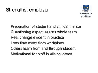 Strengths: employer   Preparation of student and clinical mentor Questioning aspect assists whole team Real change evident in practice Less time away from workplace Others learn from and through student Motivational for staff in clinical areas 
