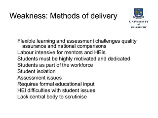 Weakness: Methods of delivery   Flexible learning and assessment challenges quality assurance and national comparisons Labour intensive for mentors and HEIs Students must be highly motivated and dedicated Students as part of the workforce Student isolation Assessment issues Requires formal educational input HEI difficulties with student issues Lack central body to scrutinise  