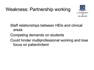 Weakness: Partnership working   Staff relationships between HEIs and clinical areas Competing demands on students Could hinder multiprofessional working and lose focus on patient/client 
