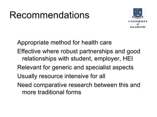Recommendations  Appropriate method for health care Effective where robust partnerships and good relationships with student, employer, HEI Relevant for generic and specialist aspects Usually resource intensive for all Need comparative research between this and more traditional forms 