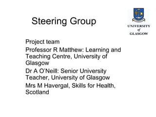 Steering Group Project team Professor R Matthew: Learning and Teaching Centre, University of Glasgow Dr A O’Neill: Senior University Teacher, University of Glasgow Mrs M Havergal, Skills for Health, Scotland 
