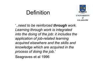 Definition ‘ .. need to be reinforced  through  work. Learning through work is integrated into the doing of the job: it includes the application of job-related learning acquired elsewhere and the skills and knowledge which are acquired in the process of doing the job.’  Seagraves et al 1996 