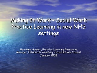 Making It Work - Social Work Practice Learning in new NHS settings Marianne Hughes, Practice Learning Resources Manager, Edinburgh Voluntary Organisations Council January 2008 