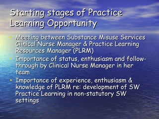 Starting stages of Practice Learning Opportunity Meeting between Substance Misuse Services Clinical Nurse Manager & Practice Learning Resources Manager (PLRM) Importance of status, enthusiasm and follow-through by Clinical Nurse Manager in her team Importance of experience, enthusiasm & knowledge of PLRM re: development of SW Practice Learning in non-statutory SW settings 