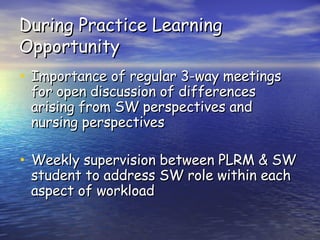 During Practice Learning Opportunity Importance of regular 3-way meetings for open discussion of differences arising from SW perspectives and nursing perspectives Weekly supervision between PLRM & SW student to address SW role within each aspect of workload 