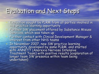 Evaluation and Next Steps Evaluation sought by PLRM from all parties involved in the practice learning opportunity Further SW placement offered by Substance Misuse Services, which was taken up Further contact with Clinical Development Manager & interest from other NHS teams In November 2007, new SW practice learning opportunity developed by same PLRM, and started with ANNITT (Anorexia Nervosa Intensive Treatment Team) with positive results (exploration of longer team SW presence within team being undertaken) 