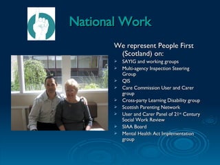 National Work We represent People First (Scotland) on: SAYIG and working groups Multi-agency Inspection Steering Group QIS Care Commission User and Carer group Cross-party Learning Disability group  Scottish Parenting Network User and Carer Panel of 21 st  Century Social Work Review SIAA Board Mental Health Act Implementation group 