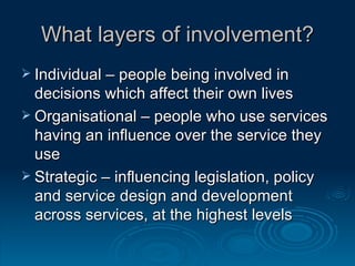 What layers of involvement? Individual – people being involved in decisions which affect their own lives Organisational – people who use services having an influence over the service they use Strategic – influencing legislation, policy and service design and development across services, at the highest levels  