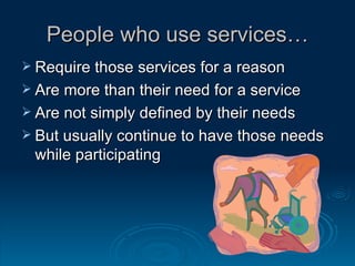 People who use services… Require those services for a reason Are more than their need for a service Are not simply defined by their needs But usually continue to have those needs while participating 