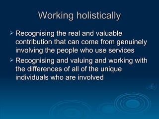Working holistically Recognising the real and valuable contribution that can come from genuinely involving the people who use services Recognising and valuing and working with the differences of all of the unique individuals who are involved 