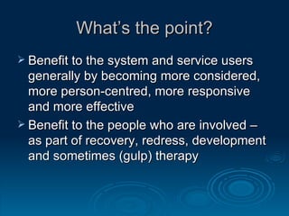 What’s the point? Benefit to the system and service users generally by becoming more considered, more person-centred, more responsive and more effective Benefit to the people who are involved – as part of recovery, redress, development and sometimes (gulp) therapy 