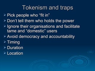Tokenism and traps Pick people who “fit in” Don’t tell them who holds the power Ignore their organisations and facilitate tame and “domestic” users Avoid democracy and accountability Timing Duration Location  