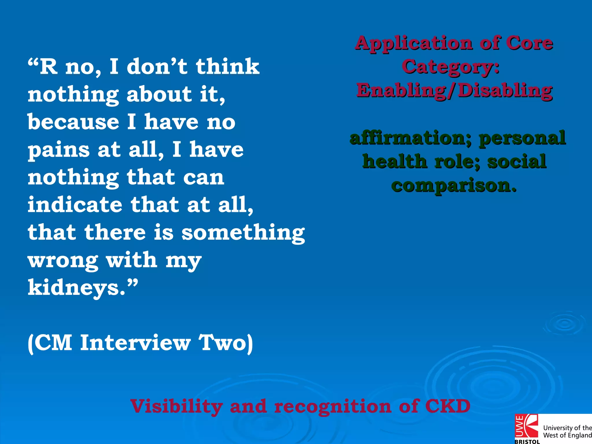 “ R no, I don’t think nothing about it, because I have no pains at all, I have nothing that can indicate that at all, that there is something wrong with my kidneys.”  (CM Interview Two) Application of Core Category:  Enabling/Disabling affirmation; personal health role; social comparison. Visibility and recognition of CKD 
