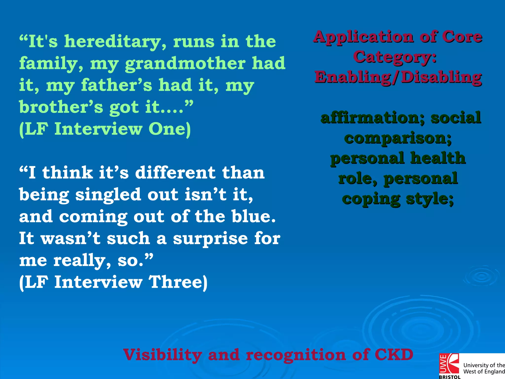 “ It's hereditary, runs in the family, my grandmother had it, my father’s had it, my brother’s got it….”  (LF Interview One) “ I think it’s different than being singled out isn’t it, and coming out of the blue. It wasn’t such a surprise for me really, so.”  (LF Interview Three) Application of Core Category:  Enabling/Disabling   affirmation; social comparison; personal health role, personal coping style; Visibility and recognition of CKD 