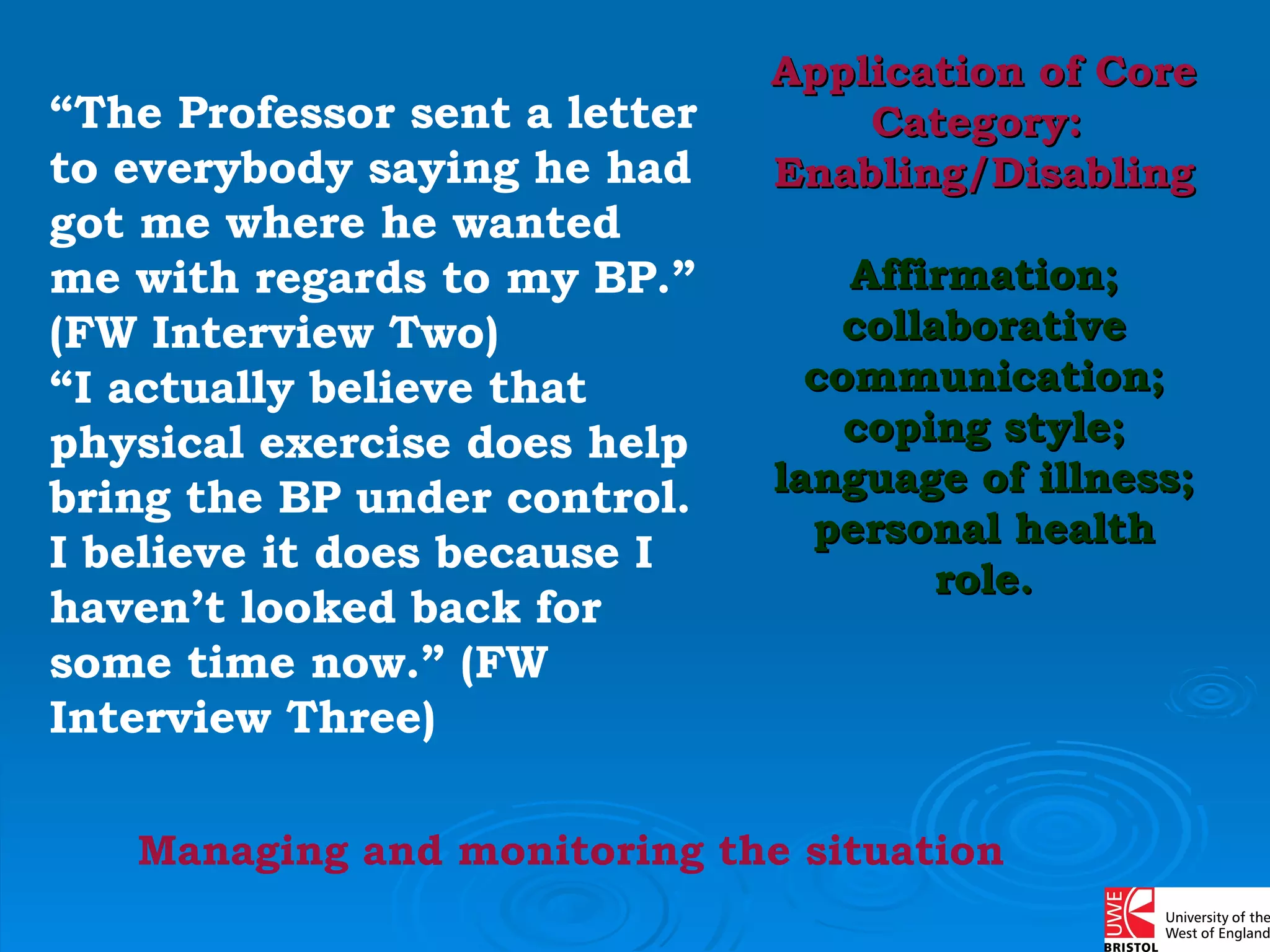“ The Professor sent a letter to everybody saying he had got me where he wanted me with regards to my BP.” (FW Interview Two)  “ I actually believe that physical exercise does help bring the BP under control. I believe it does because I haven’t looked back for some time now.” (FW Interview Three) Managing and monitoring the situation Application of Core Category:  Enabling/Disabling Affirmation; collaborative communication; coping style; language of illness; personal health role. 