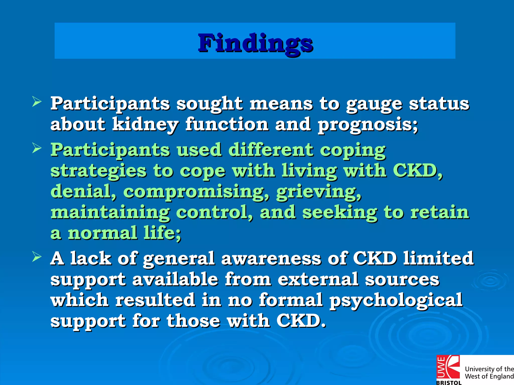 Participants sought means to gauge status about kidney function and prognosis; Participants used different coping strategies to cope with living with CKD, denial, compromising, grieving, maintaining control, and seeking to retain a normal life; A lack of general awareness of CKD limited support available from external sources which resulted in no formal psychological support for those with CKD. Findings 
