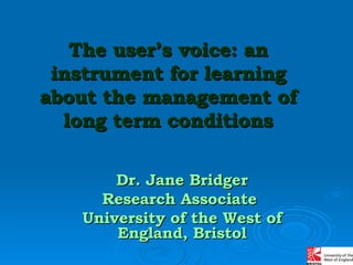 The user’s voice: an instrument for learning about the management of long term conditions Dr. Jane Bridger Research Associate  University of the West of England, Bristol 