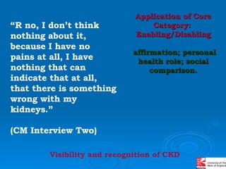 “ R no, I don’t think nothing about it, because I have no pains at all, I have nothing that can indicate that at all, that there is something wrong with my kidneys.”  (CM Interview Two) Application of Core Category:  Enabling/Disabling affirmation; personal health role; social comparison. Visibility and recognition of CKD 