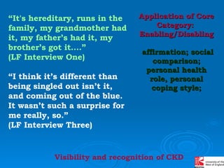 “ It's hereditary, runs in the family, my grandmother had it, my father’s had it, my brother’s got it….”  (LF Interview One) “ I think it’s different than being singled out isn’t it, and coming out of the blue. It wasn’t such a surprise for me really, so.”  (LF Interview Three) Application of Core Category:  Enabling/Disabling   affirmation; social comparison; personal health role, personal coping style; Visibility and recognition of CKD 