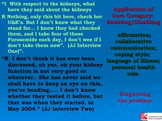 “ I  With respect to the kidneys, what have they said about the kidneys  R Nothing, only this bit here, check her U&E’s. But I don’t know what they stand for… I know they had checked them, and I take four of these Furosemide each day, I don’t wee if I don’t take them now”.   (JJ Interview One)”. “ R  I don’t think it has ever been discussed, oh yes, oh your kidney function is not very good or whatever.. She has never said we shall have to keep an eye on this, you’re heading….. I don’t know whether they tested it before, but that was when they started, in May 2004.” (JJ Interview Two) Application of Core Category:  Enabling/Disabling   affirmation; collaborative communication; coping style;  language of illness; personal health role. Diagnosing the problem 