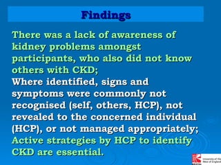 There was a lack of awareness of kidney problems amongst participants, who also did not know others with CKD; Where identified, signs and symptoms were commonly not recognised (self, others, HCP), not revealed to the concerned individual (HCP), or not managed appropriately; Active strategies by HCP to identify CKD are essential. Findings 