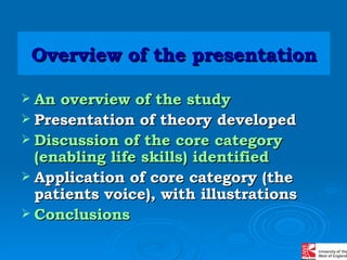 Overview of the   presentation An overview of the study Presentation of theory developed Discussion of the core category (enabling life skills) identified Application of core category (the patients voice), with illustrations Conclusions  