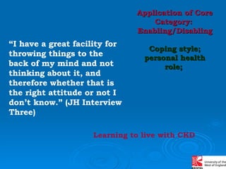 “ I have a great facility for throwing things to the back of my mind and not thinking about it, and therefore whether that is the right attitude or not I don’t know.” (JH Interview Three) Application of Core Category:  Enabling/Disabling Coping style; personal health role;  Learning to live with CKD 