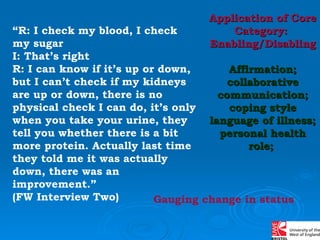 “ R: I check my blood, I check  my sugar I: That’s right R: I can know if it’s up or down, but I can’t check if my kidneys are up or down, there is no physical check I can do, it’s only when you take your urine, they tell you whether there is a bit more protein. Actually last time they told me it was actually down, there was an improvement.”  (FW Interview Two) Application of Core Category:  Enabling/Disabling Affirmation; collaborative communication; coping style language of illness; personal health role;  Gauging change in status 