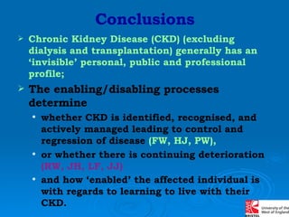 Conclusions Chronic Kidney Disease (CKD) (excluding dialysis and transplantation) generally has an ‘invisible’ personal, public and professional profile; The enabling/disabling processes determine whether CKD is identified, recognised, and actively managed leading to control and regression of disease  (FW, HJ, PW), or whether there is continuing deterioration  (RW, JH, LF, JJ)   and how ‘enabled’ the affected individual is with regards to learning to live with their CKD.   