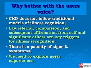 Why bother with the users voice? CKD does not follow traditional models of illness cognition; Lay referral, comparison, and subsequent affirmation from self and significant others are key triggers for illness recognition ; There is a paucity of signs &  symptoms; We need to explore users experiences. 