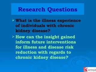 Research Questions What is the illness experience of individuals with chronic kidney disease?  How can the insight gained inform future interventions for illness and disease risk reduction with regards to chronic kidney disease? 