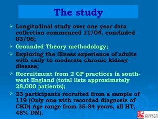 The study Longitudinal study over one year data collection commenced 11/04, concluded  03/06;  Grounded Theory methodology; Exploring the illness experience of adults with early to moderate chronic kidney disease;   Recruitment from 2 GP practices in south-west England (total lists approximately 28,000 patients); 23 participants recruited from a sample of 119 (Only one with recorded diagnosis of CKD) Age range from 35-84 years, all HT, 48% DM). 