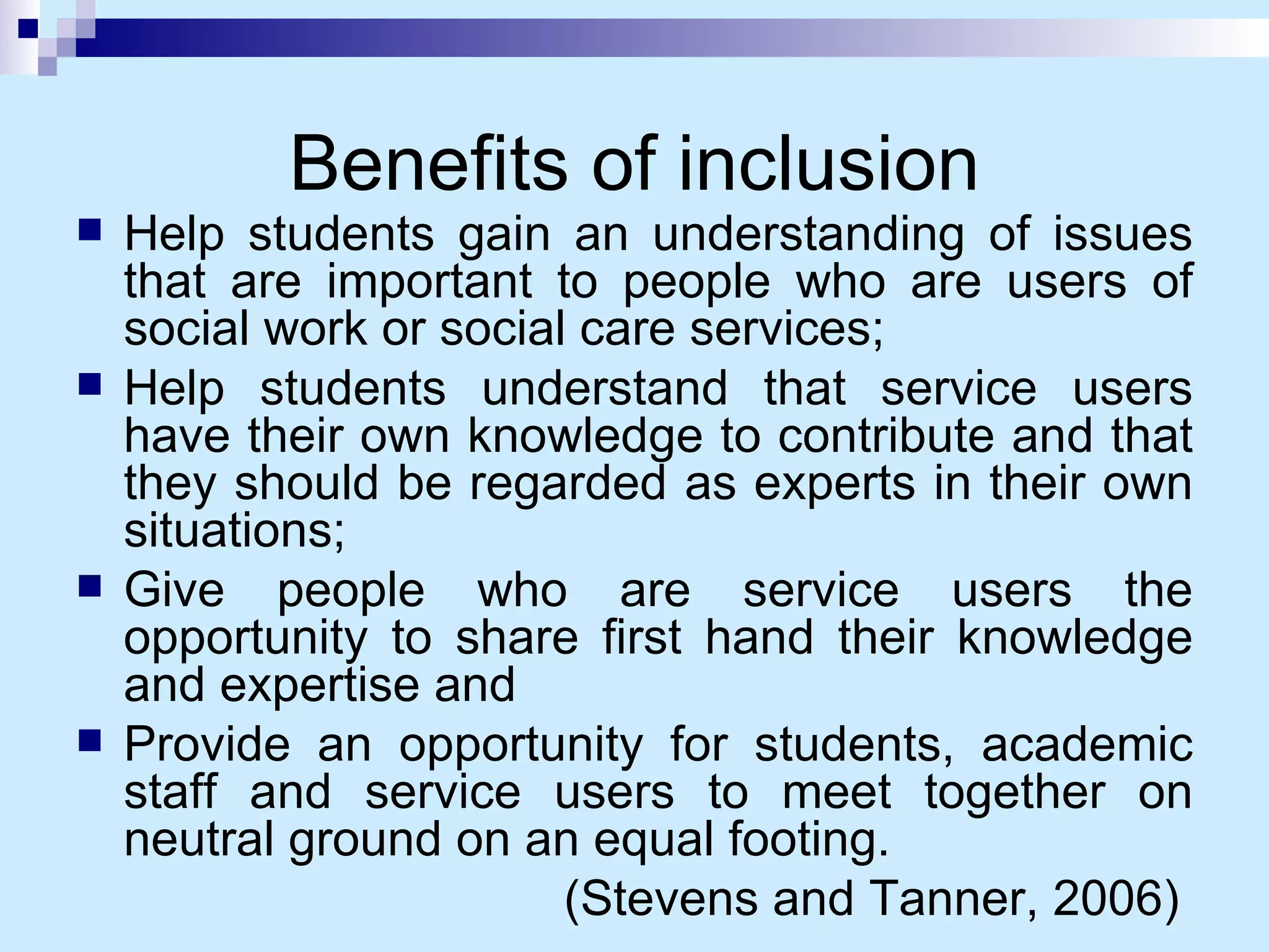 Benefits of inclusion Help students gain an understanding of issues that are important to people who are users of social work or social care services; Help students understand that service users have their own knowledge to contribute and that they should be regarded as experts in their own situations; Give people who are service users the opportunity to share first hand their knowledge and expertise and Provide an opportunity for students, academic staff and service users to meet together on neutral ground on an equal footing. (Stevens and Tanner, 2006)  