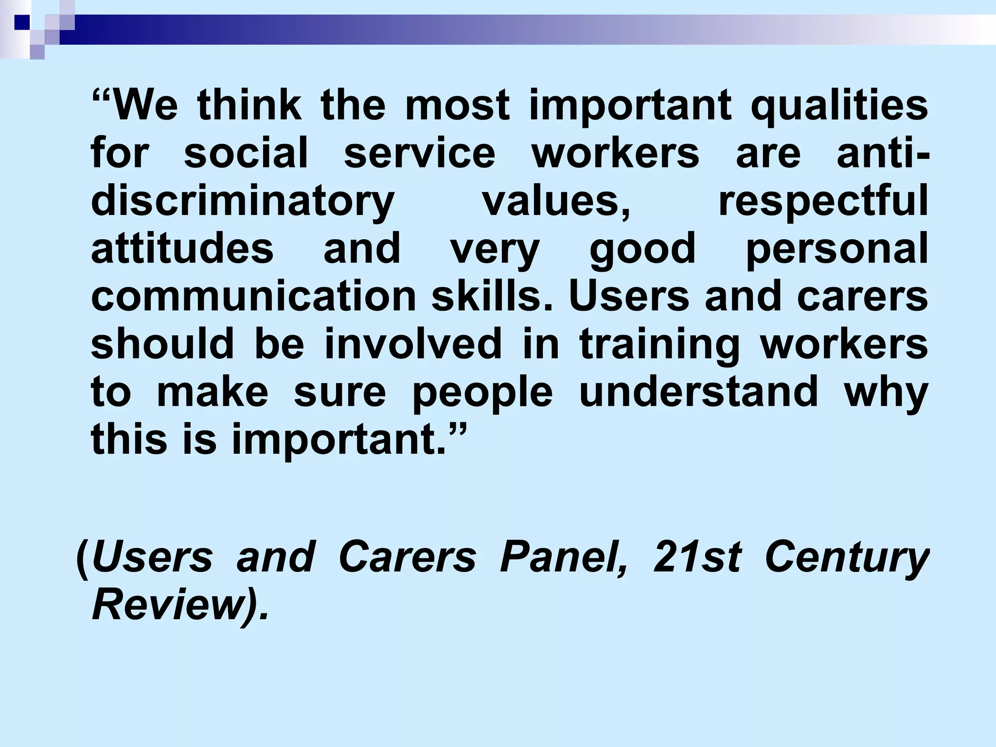 “ We think the most important qualities for social service workers are anti-discriminatory values, respectful attitudes and very good personal communication skills. Users and carers should be involved in training workers to make sure people understand why this is important.” ( Users and Carers Panel, 21st Century Review).   