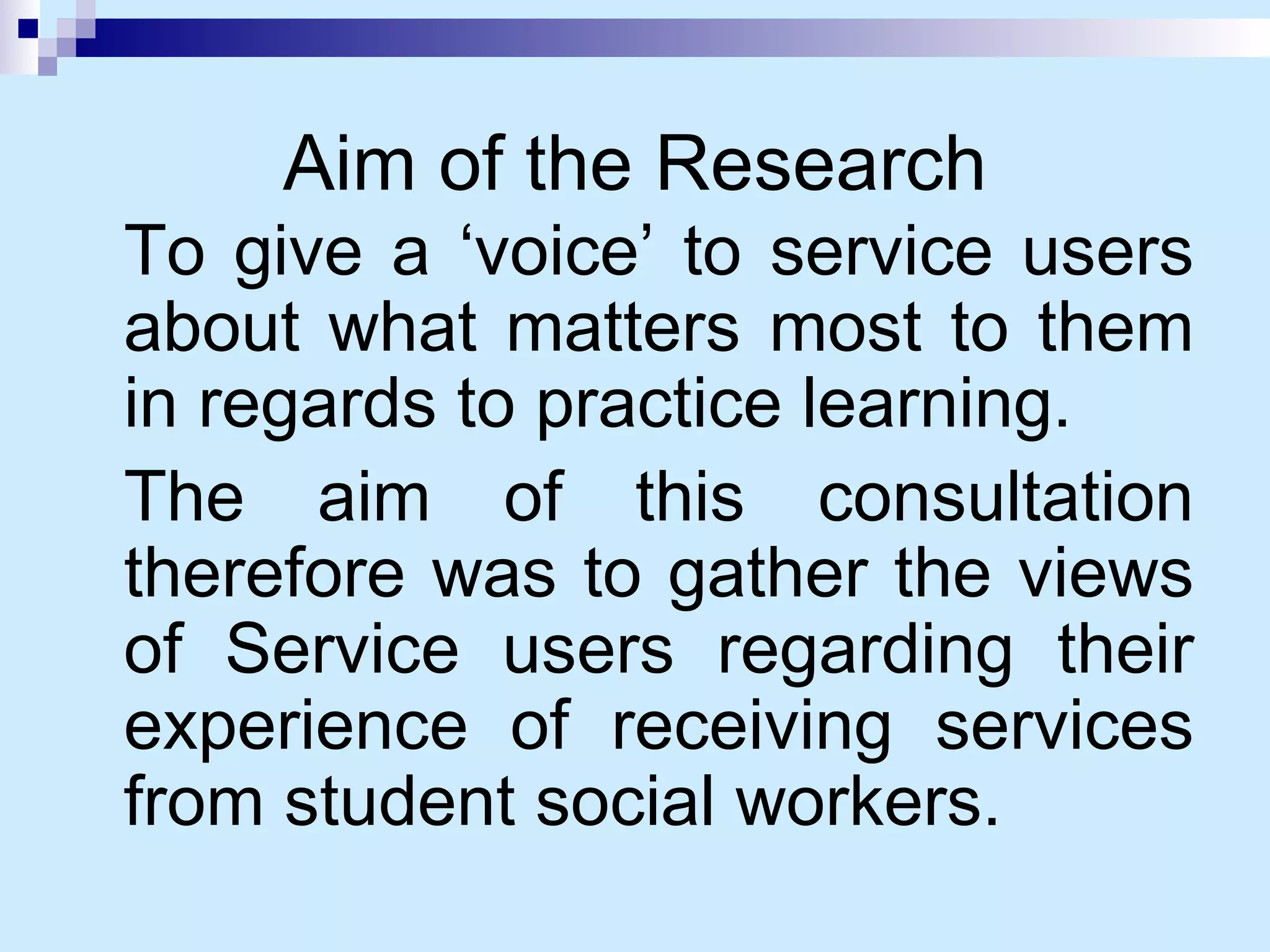Aim of the Research To give a ‘voice’ to service users about what matters most to them in regards to practice learning. The aim of this consultation therefore was to gather the views of Service users regarding their experience of receiving services from student social workers. 