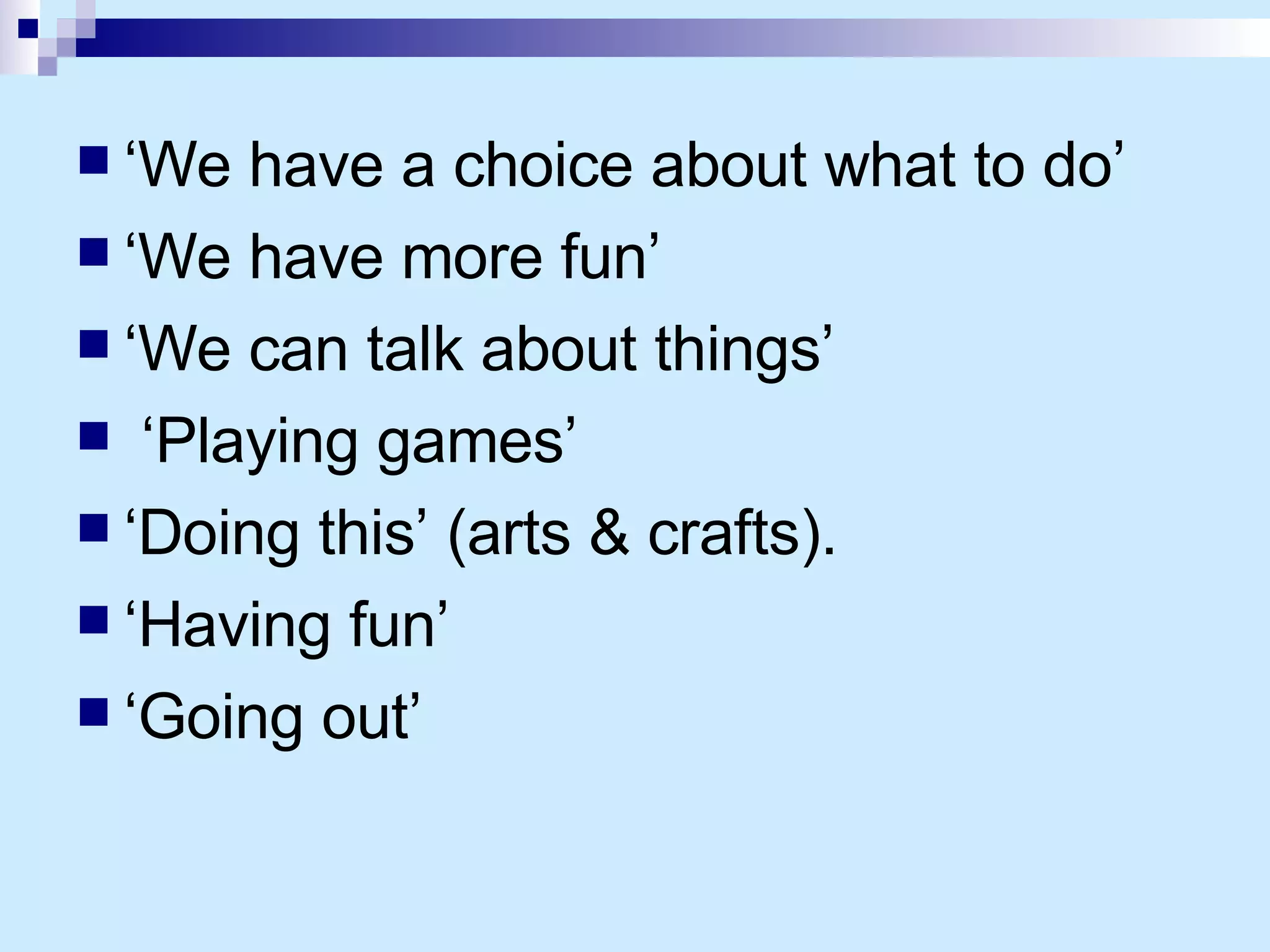 ‘ We have a choice about what to do’ ‘ We have more fun’ ‘ We can talk about things’ ‘ Playing games’ ‘ Doing this’ (arts & crafts). ‘ Having fun’ ‘ Going out’ 
