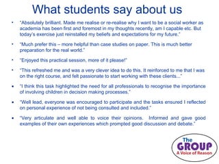 What students say about us “ Absolutely brilliant. Made me realise or re-realise why I want to be a social worker as academia has been first and foremost in my thoughts recently, am I capable etc. But today’s exercise just reinstalled my beliefs and expectations for my future.” “ Much prefer this – more helpful than case studies on paper. This is much better preparation for the real world.” “ Enjoyed this practical session, more of it please!” “ This refreshed me and was a very clever idea to do this. It reinforced to me that I was on the right course, and felt passionate to start working with these clients...” “ I think this task highlighted the need for all professionals to recognise the importance of involving children in decision making processes.” “ Well lead, everyone was encouraged to participate and the tasks ensured I reflected on personal experience of not being consulted and included.” “ Very articulate and well able to voice their opinions.  Informed and gave good examples of their own experiences which prompted good discussion and debate.” 