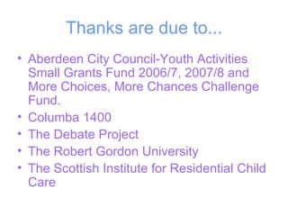 Thanks are due to... Aberdeen City Council-Youth Activities Small Grants Fund 2006/7, 2007/8 and More Choices, More Chances Challenge Fund. Columba 1400 The Debate Project The Robert Gordon University The Scottish Institute for Residential Child Care 