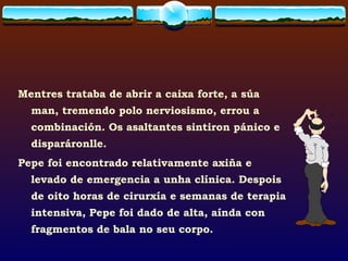 Mentres trataba de abrir a caixa forte, a súa man, tremendo polo nerviosismo, errou a combinación. Os asaltantes sintiron pánico e disparáronlle.  Pepe foi encontrado relativamente axiña e levado de emergencia a unha clínica. Despois de oito horas de cirurxía e semanas de terapia intensiva, Pepe foi dado de alta, aínda con fragmentos de bala no seu corpo.  