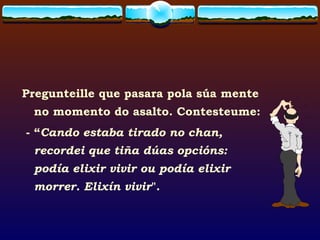Pregunteille que pasara pola súa mente no momento do asalto. Contesteume:  - “ Cando estaba tirado no chan, recordei que tiña dúas opcións:  podía elixir vivir ou podía elixir morrer. Elixín vivir ". 