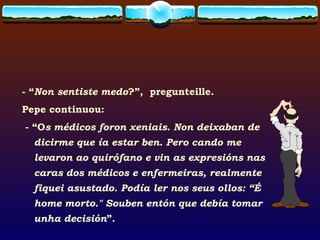 - “ Non sentiste medo ?”,  pregunteille.  Pepe continuou:  - “O s médicos foron xeniais. Non deixaban de dicirme que ía estar ben. Pero cando me levaron ao quirófano e vin as expresións nas caras dos médicos e enfermeiras, realmente  fiquei asustado. Podía ler nos seus ollos: “É home morto." Souben entón que debía tomar unha decisión ”. 