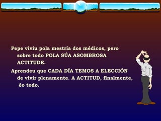Pepe viviu pola mestría dos médicos, pero sobre todo POLA SÚA ASOMBROSA ACTITUDE.  Aprendeu que CADA DÍA TEMOS A ELECCIÓN de vivir plenamente. A ACTITUD, finalmente,  éo todo.  