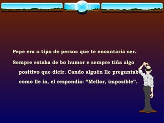 Pepe era o tipo de persoa que te encantaría ser.  Sempre estaba de bo humor e sempre tiña algo positivo que dicir. Cando alguén lle preguntaba como lle ía, el respondía: “Mellor, imposible”. 