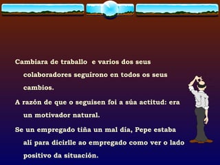 Cambiara de traballo  e varios dos seus colaboradores seguírono en todos os seus cambios. A razón de que o seguisen foi a súa actitud: era un motivador natural. Se un empregado tiña un mal día, Pepe estaba alí para dicirlle ao empregado como ver o lado positivo da situación. 