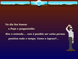 Un día fun buscar  a Pepe e pregunteille: Non o entendo.... non é posible ser unha persoa positiva todo o tempo. Como o logras?... 