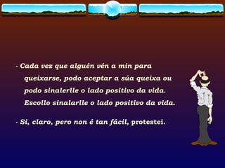 - Cada vez que alguén vén a min para queixarse, podo aceptar a súa queixa ou podo sinalerlle o lado positivo da vida. Escollo sinalarlle o lado positivo da vida. - Si, claro, pero non é tan fácil,  protestei. 