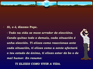 Si, o é , díxome Pepe.  - Todo na vida se move arredor de eleccións. Cando quitas todo o demais, cada situación é unha elección .  Ti elixes como reaccionas ante cada situación, ti elixes como a xente afectará o teu estado de ánimo, ti elixes estar de bo o de mal humor. En resumo:  TI ELIXES COMO VIVIR A VIDA. 