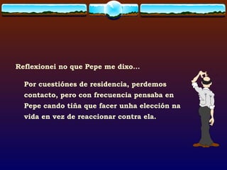 Reflexionei no que Pepe me dixo... Por cuestiónes de residencia, perdemos contacto, pero con frecuencia pensaba en Pepe cando tiña que facer unha elección na vida en vez de reaccionar contra ela. 