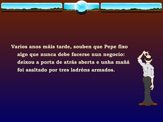 Varios anos máis tarde, souben que Pepe fixo algo que nunca debe facerse nun negocio: deixou a porta de atrás aberta e unha mañá foi asaltado por tres ladróns armados. 