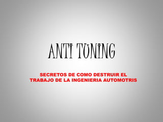 ANTI TUNING
SECRETOS DE COMO DESTRUIR EL
TRABAJO DE LA INGENIERIA AUTOMOTRIS
 